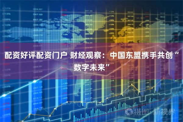 配资好评配资门户 财经观察：中国东盟携手共创“数字未来”