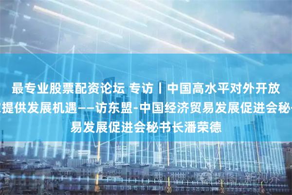 最专业股票配资论坛 专访丨中国高水平对外开放为东盟国家提供发展机遇——访东盟-中国经济贸易发展促进会秘书长潘荣德