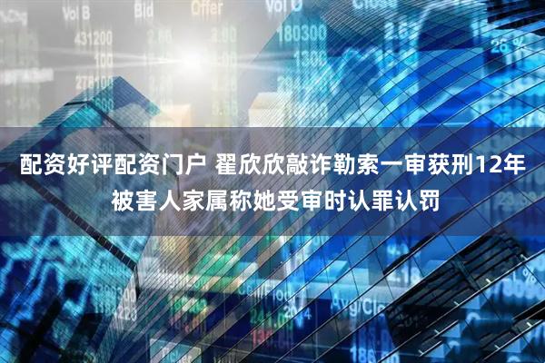 配资好评配资门户 翟欣欣敲诈勒索一审获刑12年 被害人家属称她受审时认罪认罚