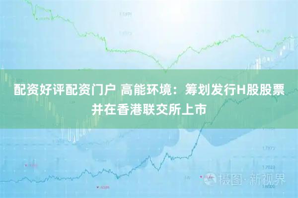配资好评配资门户 高能环境：筹划发行H股股票并在香港联交所上市