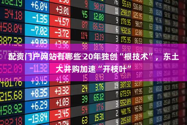 配资门户网站有哪些 20年独创“根技术”，东土大并购加速“开枝叶”