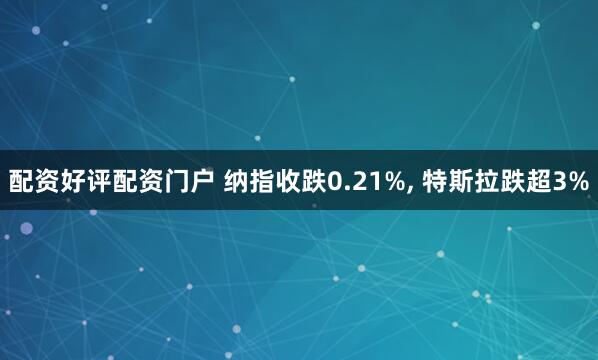 配资好评配资门户 纳指收跌0.21%, 特斯拉跌超3%