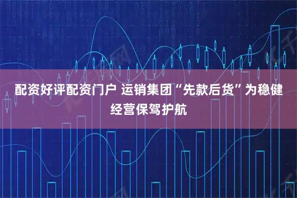 配资好评配资门户 运销集团“先款后货”为稳健经营保驾护航