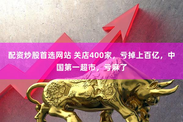 配资炒股首选网站 关店400家，亏掉上百亿，中国第一超市，亏麻了