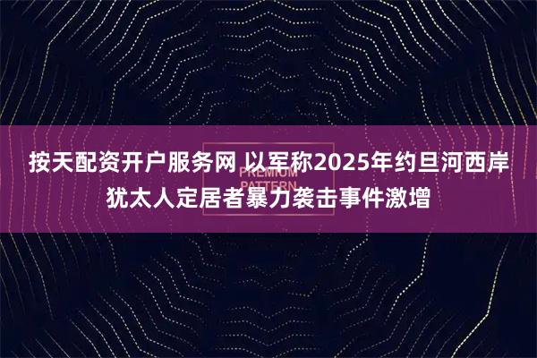 按天配资开户服务网 以军称2025年约旦河西岸犹太人定居者暴力袭击事件激增