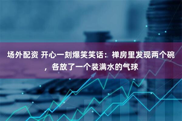 场外配资 开心一刻爆笑笑话：禅房里发现两个碗，各放了一个装满水的气球