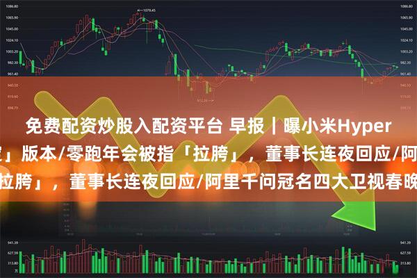 免费配资炒股入配资平台 早报｜曝小米HyperOS 4将成「史上最稳定」版本/零跑年会被指「拉胯」，董事长连夜回应/阿里千问冠名四大卫视春晚