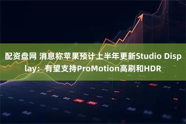配资盘网 消息称苹果预计上半年更新Studio Display：有望支持ProMotion高刷和HDR