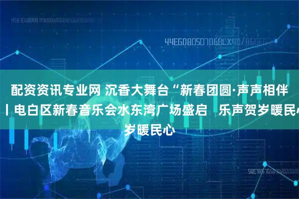 配资资讯专业网 沉香大舞台“新春团圆·声声相伴”丨电白区新春音乐会水东湾广场盛启   乐声贺岁暖民心