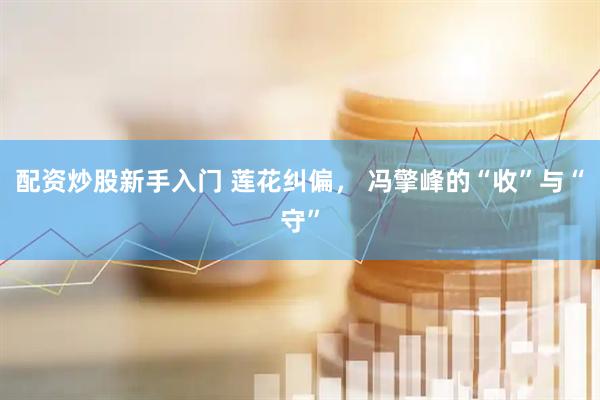 配资炒股新手入门 莲花纠偏， 冯擎峰的“收”与“守”