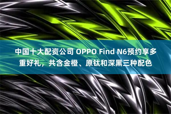 中国十大配资公司 OPPO Find N6预约享多重好礼，共含金橙、原钛和深黑三种配色