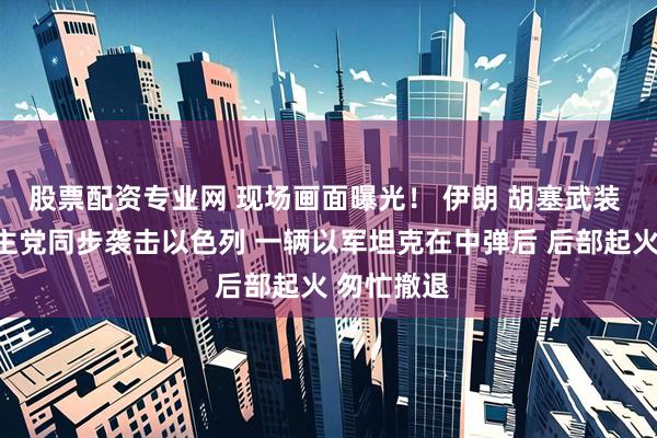 股票配资专业网 现场画面曝光！ 伊朗 胡塞武装 黎巴嫩真主党同步袭击以色列 一辆以军坦克在中弹后 后部起火 匆忙撤退